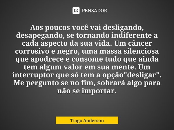 ⁠Aos poucos você vai desligando, desapegando, se tornando indiferente a cada aspecto da sua vida. Um câncer corrosivo e negro, uma massa silenciosa que apodrece... Frase de Tiago Anderson.