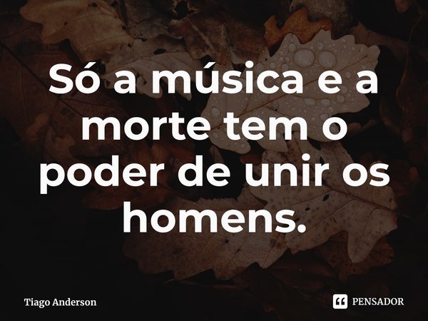 ⁠Só a música e a morte tem o poder de unir os homens.... Frase de Tiago Anderson.