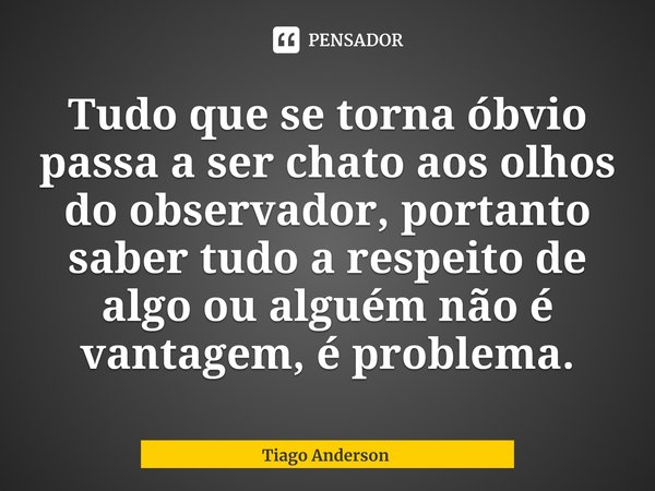 ⁠Tudo que se torna óbvio passa a ser chato aos olhos do observador, portanto saber tudo a respeito de algo ou alguém não é vantagem, é problema.... Frase de Tiago Anderson.