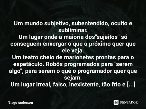 ⁠Um mundo subjetivo, subentendido, oculto e subliminar.
Um lugar onde a maioria dos "sujeitos" só conseguem enxergar o que o próximo quer que ele veja... Frase de Tiago Anderson.