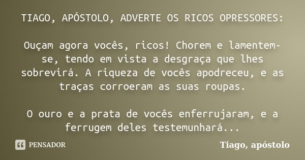 TIAGO, APÓSTOLO, ADVERTE OS RICOS OPRESSORES: Ouçam agora vocês, ricos! Chorem e lamentem-se, tendo em vista a desgraça que lhes sobrevirá. A riqueza de vocês a... Frase de Tiago, apóstolo.