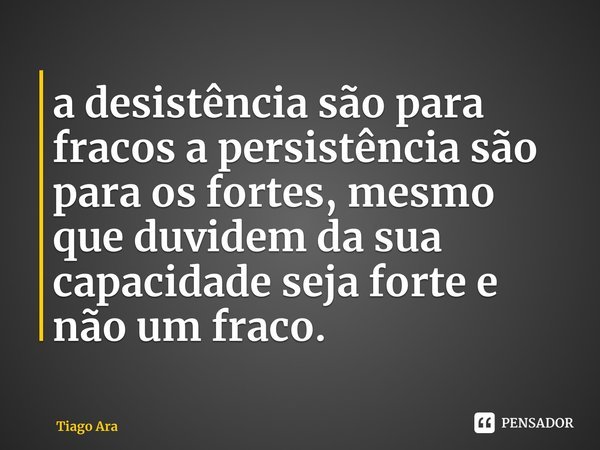 ⁠a desistência são para fracos a persistência são para os fortes, mesmo que duvidem da sua capacidade seja forte e não um fraco.... Frase de Tiago Araújo.
