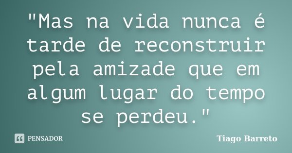 "Mas na vida nunca é tarde de reconstruir pela amizade que em algum lugar do tempo se perdeu."... Frase de Tiago Barreto.