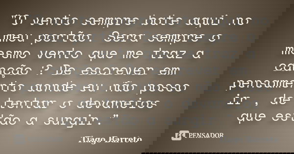 "O vento sempre bate aqui no meu portão. Sera sempre o mesmo vento que me traz a canção ? De escrever em pensamento aonde eu não posso ir , de tentar o dev... Frase de Tiago Barreto.