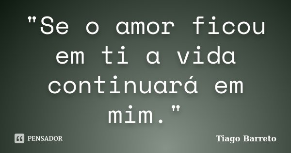 "Se o amor ficou em ti a vida continuará em mim."... Frase de Tiago Barreto.