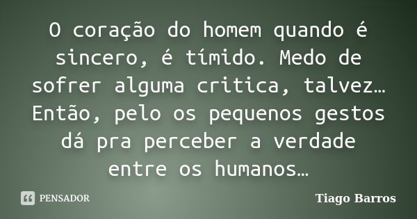 O coração do homem quando é sincero, é tímido. Medo de sofrer alguma critica, talvez… Então, pelo os pequenos gestos dá pra perceber a verdade entre os humanos…... Frase de Tiago Barros.