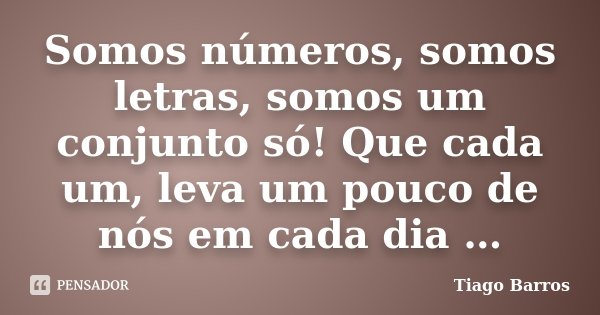 Somos números, somos letras, somos um conjunto só! Que cada um, leva um pouco de nós em cada dia …... Frase de Tiago Barros.