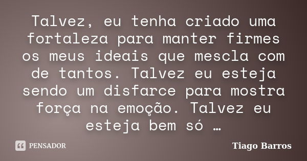 Talvez, eu tenha criado uma fortaleza para manter firmes os meus ideais que mescla com de tantos. Talvez eu esteja sendo um disfarce para mostra força na emoção... Frase de Tiago Barros.