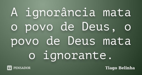 A ignorância mata o povo de Deus, o povo de Deus mata o ignorante.... Frase de Tiago Belinha.