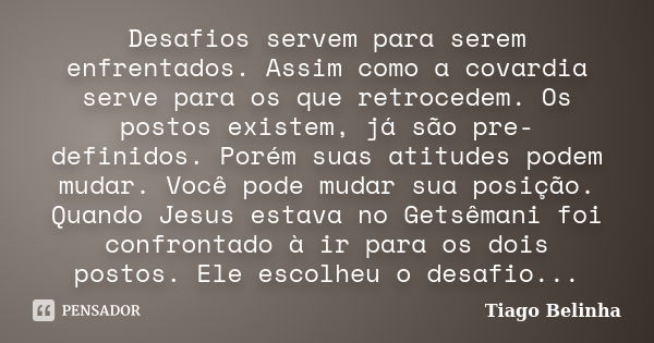 Desafios servem para serem enfrentados. Assim como a covardia serve para os que retrocedem. Os postos existem, já são pre-definidos. Porém suas atitudes podem m... Frase de Tiago Belinha.