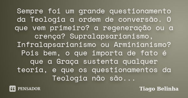 Sempre foi um grande questionamento da Teologia a ordem de conversão. O que vem primeiro? a regeneração ou a crença? Supralapsarianismo, Infralapsarianismo ou A... Frase de Tiago Belinha.