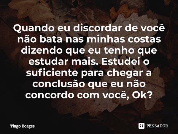 ⁠Quando eu discordar de você não bata nas minhas costas dizendo que eu tenho que estudar mais. Estudei o suficiente para chegar a conclusão que eu não concordo ... Frase de Tiago Borges.