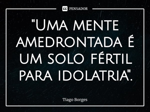 ⁠"Uma mente amedrontada é um solo fértil para idolatria".... Frase de Tiago Borges.