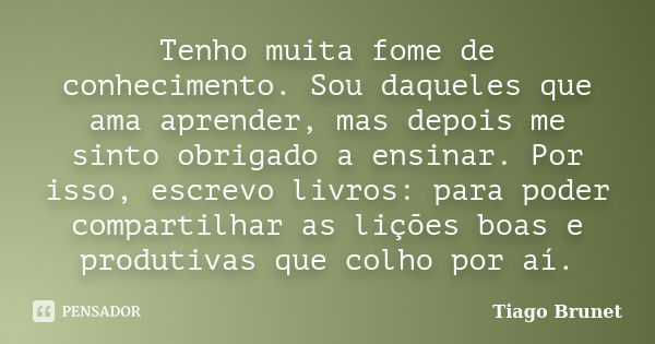 Tenho muita fome de conhecimento. Sou daqueles que ama aprender, mas depois me sinto obrigado a ensinar. Por isso, escrevo livros: para poder compartilhar as li... Frase de Tiago Brunet.