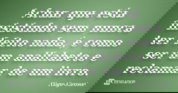 Achar que está insistindo sem nunca ter feito nada, é como ser um analfabeto e reclamar de um livro.... Frase de Tiago Carossi.