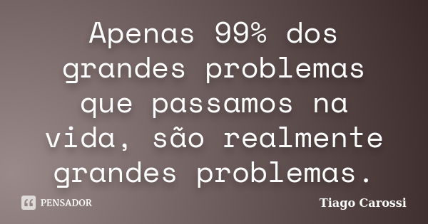 Apenas 99% dos grandes problemas que passamos na vida, são realmente grandes problemas.... Frase de Tiago Carossi.