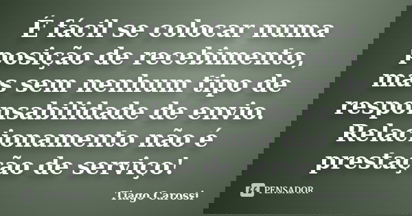 É fácil se colocar numa posição de recebimento, mas sem nenhum tipo de responsabilidade de envio. Relacionamento não é prestação de serviço!... Frase de Tiago Carossi.
