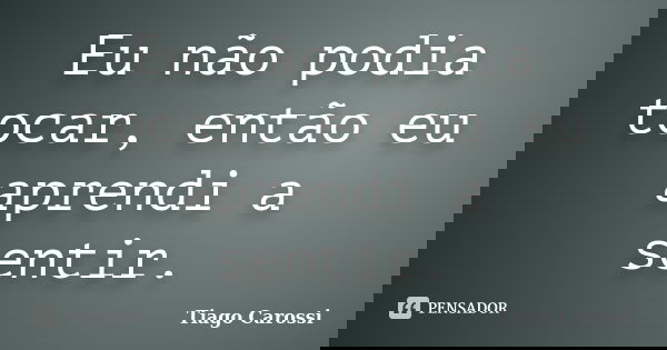 Eu não podia tocar, então eu aprendi a sentir.... Frase de Tiago Carossi.
