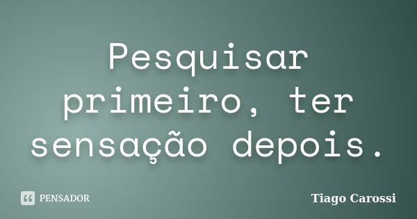 Pesquisar primeiro, ter sensação depois.... Frase de Tiago Carossi.