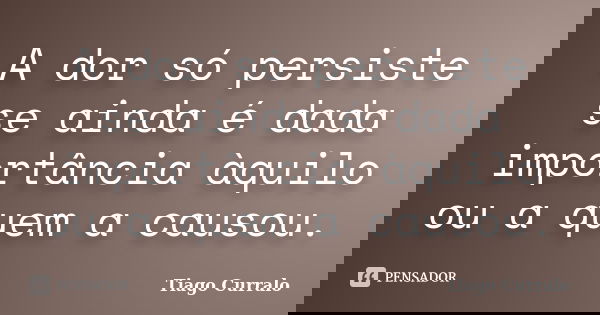 A dor só persiste se ainda é dada importância àquilo ou a quem a causou.... Frase de Tiago Curralo.