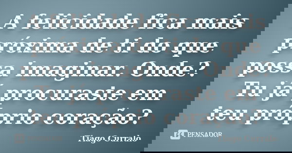 A felicidade fica mais próxima de ti do que possa imaginar. Onde? Tu já procuraste em teu próprio coração?... Frase de Tiago Curralo.