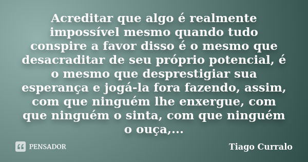 Acreditar que algo é realmente impossível mesmo quando tudo conspire a favor disso é o mesmo que desacraditar de seu próprio potencial, é o mesmo que desprestig... Frase de Tiago Curralo.