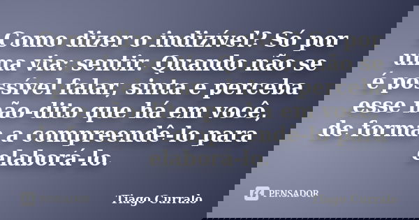 Como dizer o indizível? Só por uma via: sentir. Quando não se é possível falar, sinta e perceba esse não-dito que há em você, de forma a compreendê-lo para elab... Frase de Tiago Curralo.