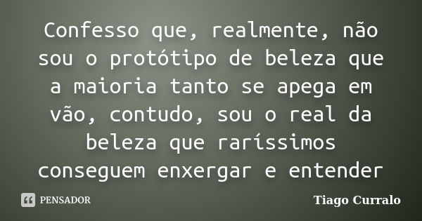 Confesso que, realmente, não sou o protótipo de beleza que a maioria tanto se apega em vão, contudo, sou o real da beleza que raríssimos conseguem enxergar e en... Frase de Tiago Curralo.