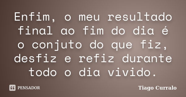 Enfim, o meu resultado final ao fim do dia é o conjuto do que fiz, desfiz e refiz durante todo o dia vivido.... Frase de Tiago Curralo.