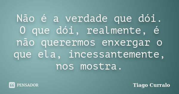 Não é a verdade que dói. O que dói, realmente, é não querermos enxergar o que ela, incessantemente, nos mostra.... Frase de Tiago Curralo.