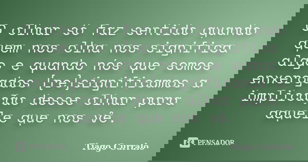 O olhar só faz sentido quando quem nos olha nos significa algo e quando nós que somos enxergados [re]significamos a implicação desse olhar para aquele que nos v... Frase de Tiago Curralo.