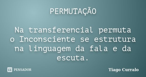 PERMUTAÇÃO Na transferencial permuta o Inconsciente se estrutura na linguagem da fala e da escuta.... Frase de Tiago Curralo.