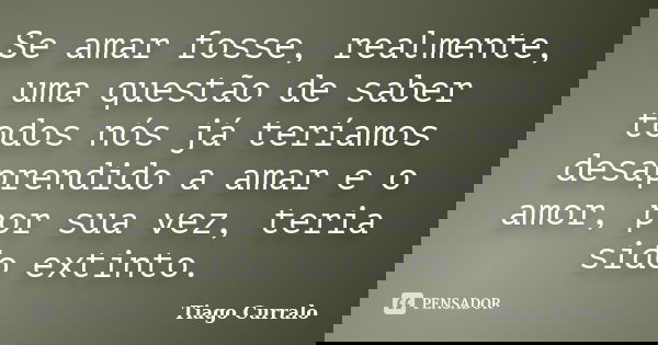 Se amar fosse, realmente, uma questão de saber todos nós já teríamos desaprendido a amar e o amor, por sua vez, teria sido extinto.... Frase de Tiago Curralo.