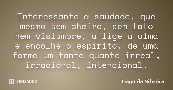 Interessante a saudade, que mesmo sem cheiro, sem tato nem vislumbre, aflige a alma e encolhe o espírito, de uma forma um tanto quanto irreal, irracional, inten... Frase de Tiago da Silveira.