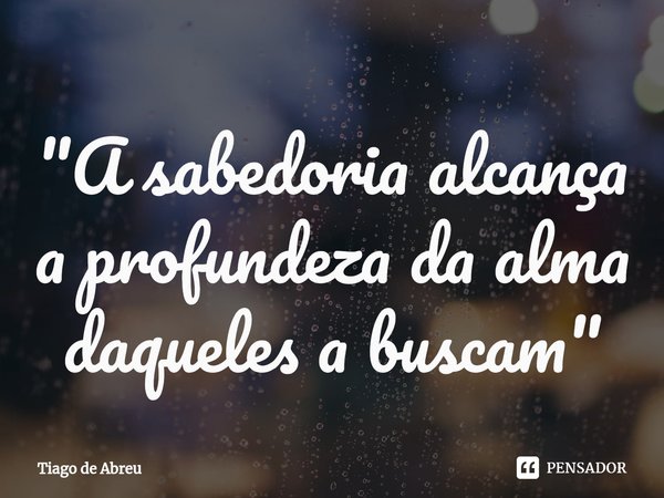 ⁠"A sabedoria alcança a profundeza da alma daqueles a buscam"... Frase de Tiago de Abreu.