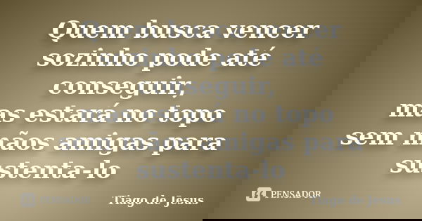 Quem busca vencer sozinho pode até conseguir, mas estará no topo sem mãos amigas para sustenta-lo... Frase de Tiago de Jesus.