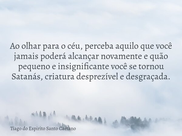 Ao olhar para o céu, perceba aquilo que você jamais poderá alcançar novamente e quão pequeno e insignificante você se tornou Satanás, criatura desprezível e des... Frase de Tiago do Espirito Santo Caetano.