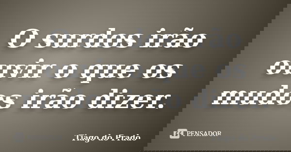 O surdos irão ouvir o que os mudos irão dizer.... Frase de Tiago do Prado.