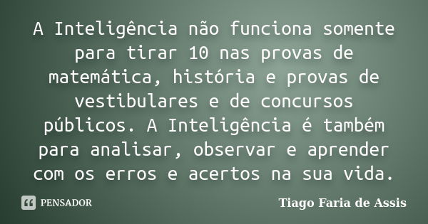 A Inteligência não funciona somente para tirar 10 nas provas de matemática, história e provas de vestibulares e de concursos públicos. A Inteligência é também p... Frase de Tiago Faria de Assis.