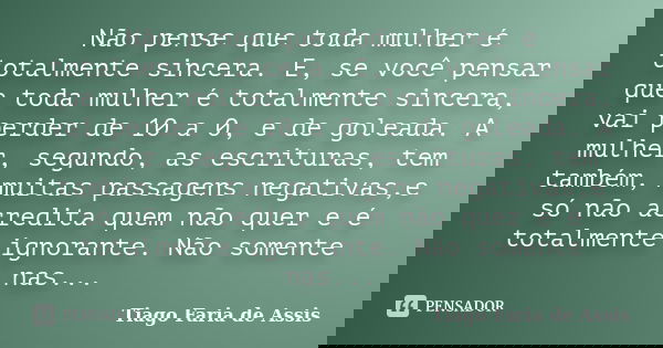 Não pense que toda mulher é totalmente sincera. E, se você pensar que toda mulher é totalmente sincera, vai perder de 10 a 0, e de goleada. A mulher, segundo, a... Frase de Tiago Faria de Assis.