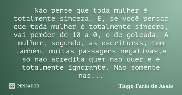 Não pense que toda mulher é totalmente sincera. E, se você pensar que toda mulher é totalmente sincera, vai perder de 10 a 0, e de goleada. A mulher, segundo, a... Frase de Tiago Faria de Assis.