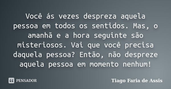 Você ás vezes despreza aquela pessoa em todos os sentidos. Mas, o amanhã e a hora seguinte são misteriosos. Vai que você precisa daquela pessoa? Então, não desp... Frase de Tiago Faria de Assis.