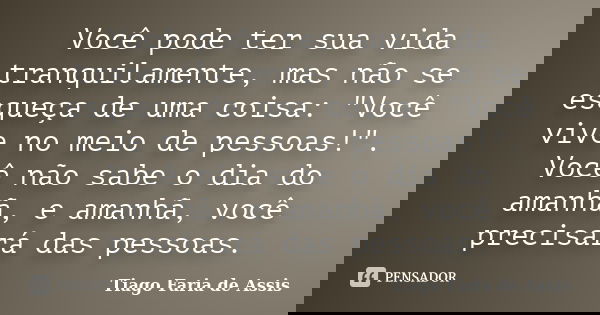Você pode ter sua vida tranquilamente, mas não se esqueça de uma coisa: "Você vive no meio de pessoas!". Você não sabe o dia do amanhã, e amanhã, você... Frase de Tiago Faria de Assis.
