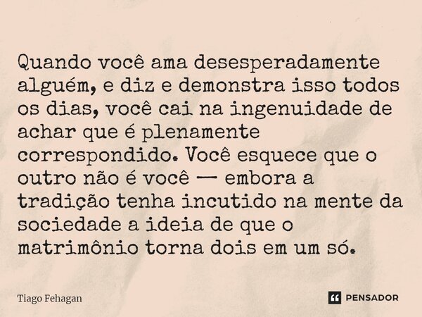 ⁠Quando você ama desesperadamente alguém, e diz e demonstra isso todos os dias, você cai na ingenuidade de achar que é plenamente correspondido. Você esquece qu... Frase de Tiago Fehagan.