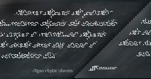 Mesmo depois de perder tudo...mesmo depois da exaustão do seu corpo e mente...se depois disso tudo ainda ama ela, esse é seu verdadeiro EU.... Frase de Tiago Felipe Santos.