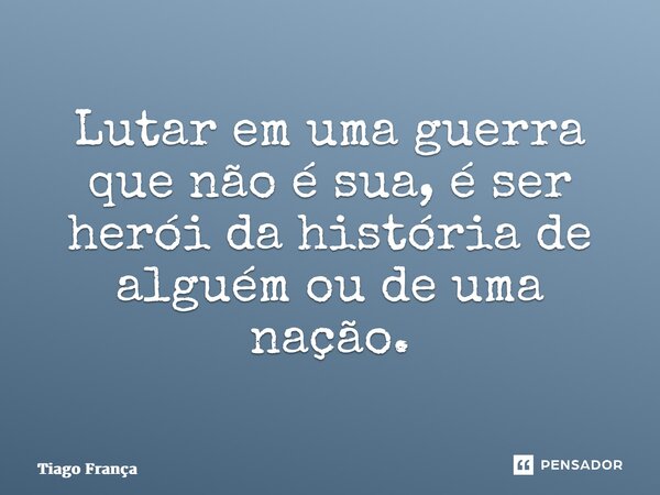 ⁠Lutar em uma guerra que não é sua, é ser herói da história de alguém ou de uma nação.... Frase de Tiago França.