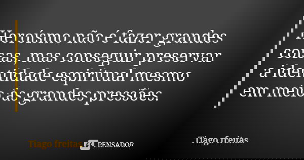 Heroísmo não é fazer grandes coisas, mas conseguir preservar a identidade espiritual mesmo em meio às grandes pressões.... Frase de Tiago Freitas.