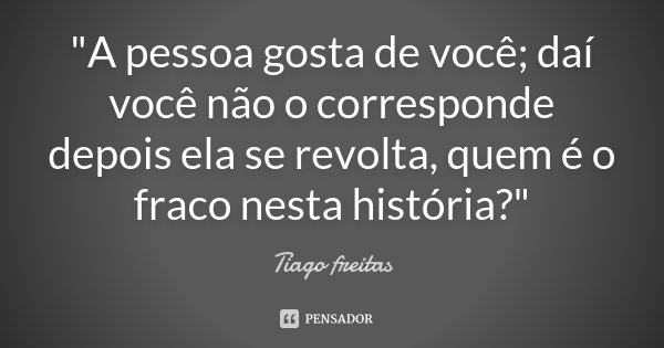 "A pessoa gosta de você; daí você não o corresponde depois ela se revolta, quem é o fraco nesta história?"... Frase de Tiago Freitas.