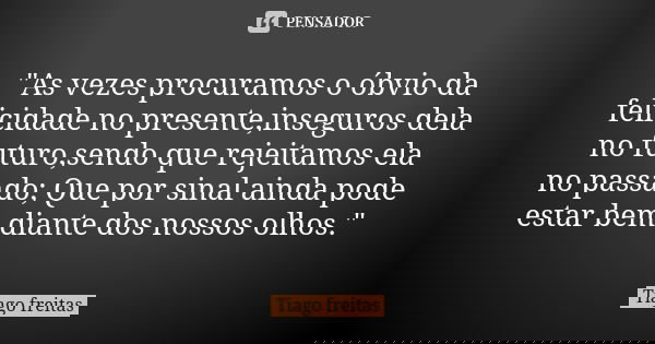 "As vezes procuramos o óbvio da felicidade no presente,inseguros dela no futuro,sendo que rejeitamos ela no passado; Que por sinal ainda pode estar bem dia... Frase de Tiago Freitas.