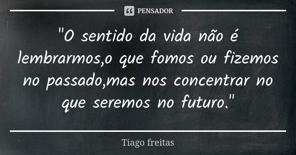 "O sentido da vida não é lembrarmos,o que fomos ou fizemos no passado,mas nos concentrar no que seremos no futuro."... Frase de Tiago Freitas.
